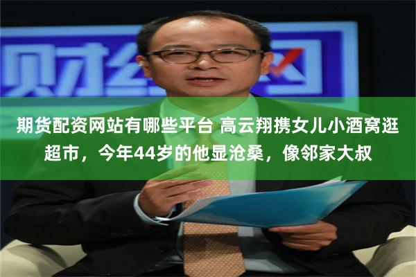 期货配资网站有哪些平台 高云翔携女儿小酒窝逛超市，今年44岁的他显沧桑，像邻家大叔