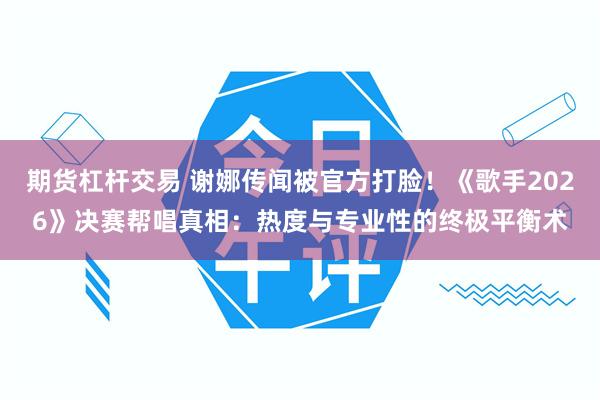 期货杠杆交易 谢娜传闻被官方打脸！《歌手2026》决赛帮唱真相：热度与专业性的终极平衡术