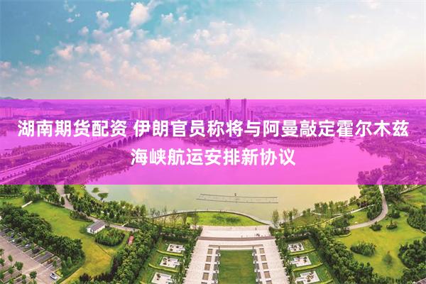 湖南期货配资 伊朗官员称将与阿曼敲定霍尔木兹海峡航运安排新协议