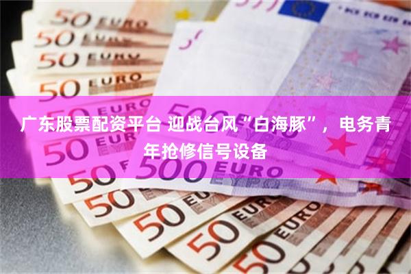 广东股票配资平台 迎战台风“白海豚”，电务青年抢修信号设备
