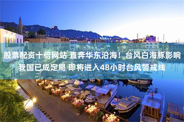 股票配资十倍网站 直奔华东沿海！台风白海豚影响我国已成定局 即将进入48小时台风警戒线