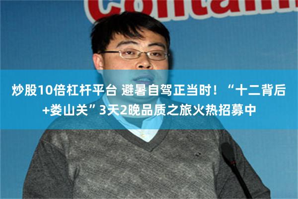炒股10倍杠杆平台 避暑自驾正当时！“十二背后+娄山关”3天2晚品质之旅火热招募中