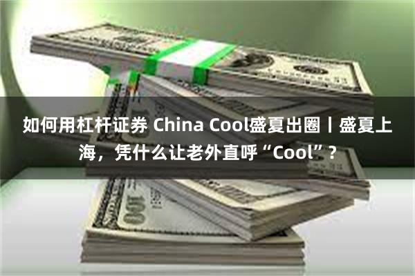 如何用杠杆证券 China Cool盛夏出圈丨盛夏上海，凭什么让老外直呼“Cool”？