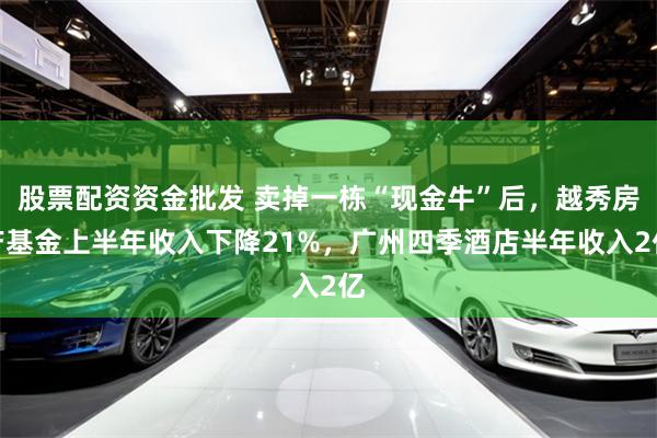 股票配资资金批发 卖掉一栋“现金牛”后，越秀房产基金上半年收入下降21%，广州四季酒店半年收入2亿