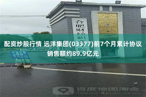配资炒股行情 远洋集团(03377)前7个月累计协议销售额约89.9亿元