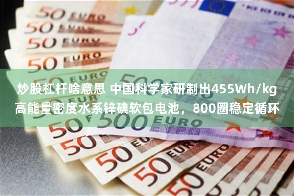 炒股杠杆啥意思 中国科学家研制出455Wh/kg高能量密度水系锌碘软包电池，800圈稳定循环