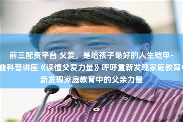 前三配资平台 父爱，是给孩子最好的人生铠甲--慧心家长公益科普讲座《读懂父爱力量》呼吁重新发现家庭教育中的父亲力量