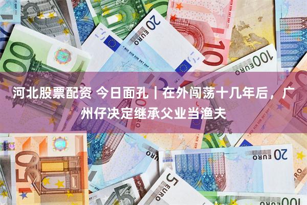 河北股票配资 今日面孔｜在外闯荡十几年后，广州仔决定继承父业当渔夫
