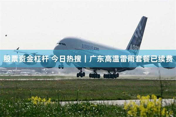 股票资金杠杆 今日热搜｜广东高温雷雨套餐已续费