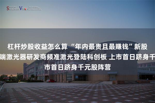 杠杆炒股收益怎么算 “年内最贵且最赚钱”新股来了!高端激光器研发商频准激光登陆科创板 上市首日跻身千元股阵营