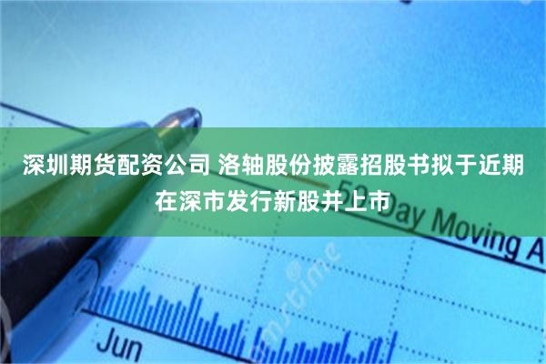 深圳期货配资公司 洛轴股份披露招股书拟于近期在深市发行新股并上市