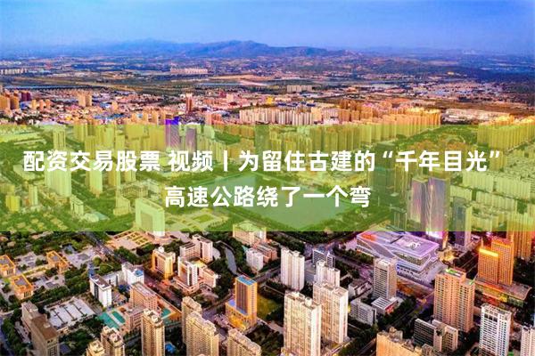 配资交易股票 视频丨为留住古建的“千年目光” 高速公路绕了一个弯