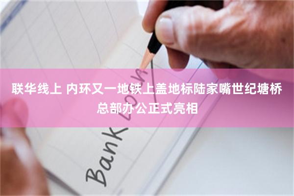 联华线上 内环又一地铁上盖地标陆家嘴世纪塘桥总部办公正式亮相
