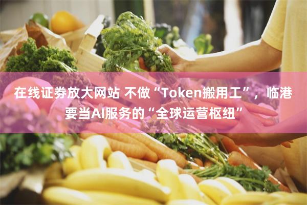 在线证劵放大网站 不做“Token搬用工”，临港要当AI服务的“全球运营枢纽”
