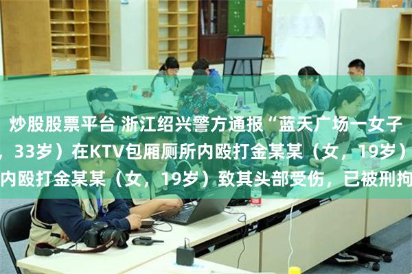 炒股股票平台 浙江绍兴警方通报“蓝天广场一女子受侵害”：陈某某（男，33岁）在KTV包厢厕所内殴打金某某（女，19岁）致其头部受伤，已被刑拘