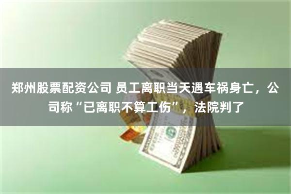 郑州股票配资公司 员工离职当天遇车祸身亡，公司称“已离职不算工伤”，法院判了