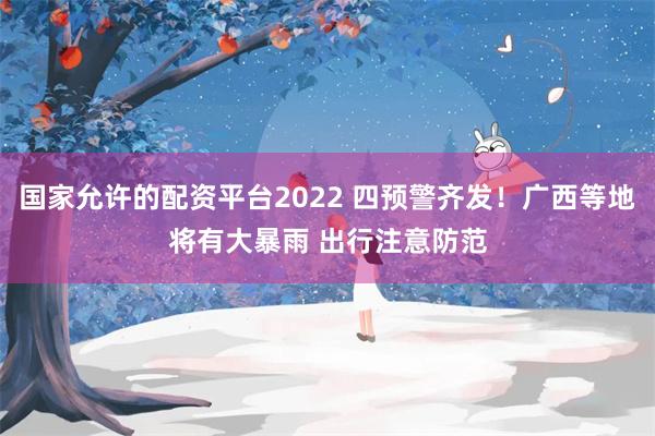 国家允许的配资平台2022 四预警齐发！广西等地将有大暴雨 出行注意防范