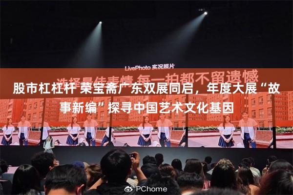 股市杠杠杆 荣宝斋广东双展同启，年度大展“故事新编”探寻中国艺术文化基因