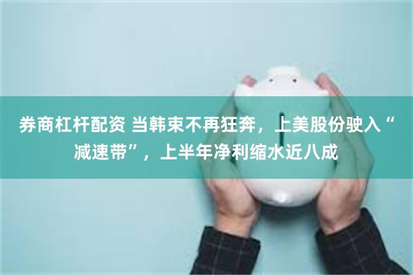 券商杠杆配资 当韩束不再狂奔,上美股份驶入“减速带”,上半年净利缩水近八成