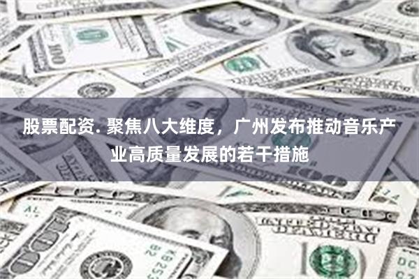 股票配资. 聚焦八大维度，广州发布推动音乐产业高质量发展的若干措施