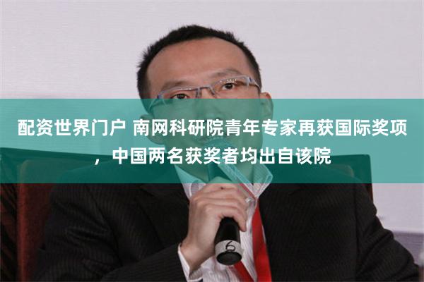 配资世界门户 南网科研院青年专家再获国际奖项，中国两名获奖者均出自该院