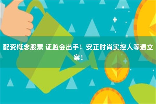 配资概念股票 证监会出手!安正时尚实控人等遭立案!