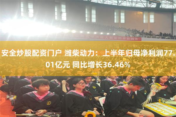 安全炒股配资门户 潍柴动力：上半年归母净利润77.01亿元 同比增长36.46%