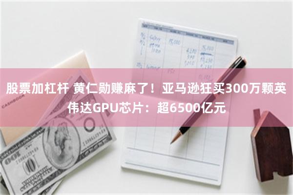 股票加杠杆 黄仁勋赚麻了!亚马逊狂买300万颗英伟达GPU芯片:超6500亿元