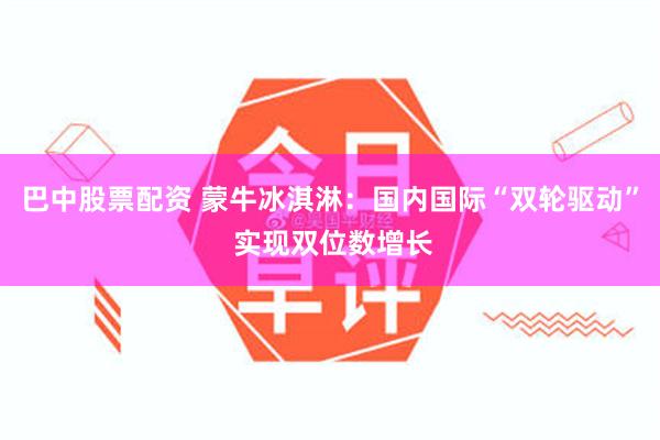 巴中股票配资 蒙牛冰淇淋：国内国际“双轮驱动” 实现双位数增长