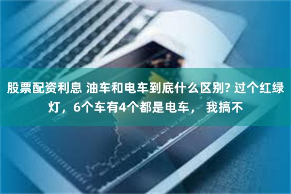 股票配资利息 油车和电车到底什么区别? 过个红绿灯，6个车有4个都是电车， 我搞不
