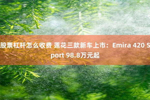 股票杠杆怎么收费 莲花三款新车上市：Emira 420 Sport 98.8万元起