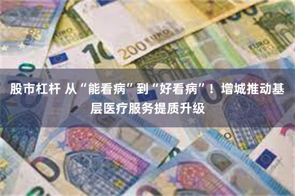 股市杠杆 从“能看病”到“好看病”!增城推动基层医疗服务提质升级