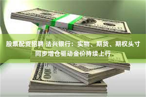 股票配资招聘 法兴银行：实物、期货、期权头寸同步增仓驱动金价持续上行