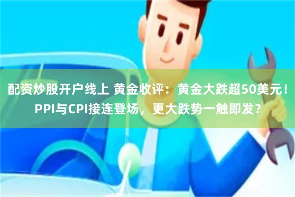 配资炒股开户线上 黄金收评：黄金大跌超50美元！PPI与CPI接连登场，更大跌势一触即发？