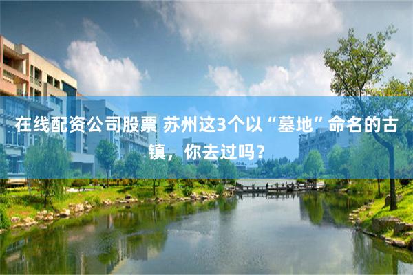 在线配资公司股票 苏州这3个以“墓地”命名的古镇，你去过吗？