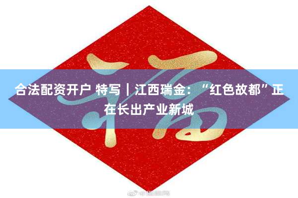合法配资开户 特写｜江西瑞金：“红色故都”正在长出产业新城