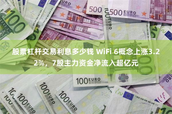 股票杠杆交易利息多少钱 WiFi 6概念上涨3.22%，7股主力资金净流入超亿元