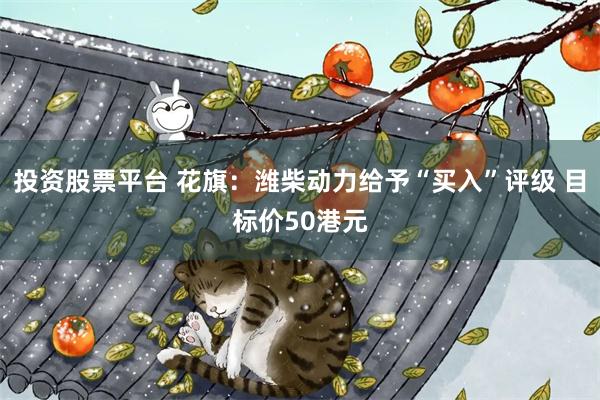 投资股票平台 花旗:潍柴动力给予“买入”评级 目标价50港元