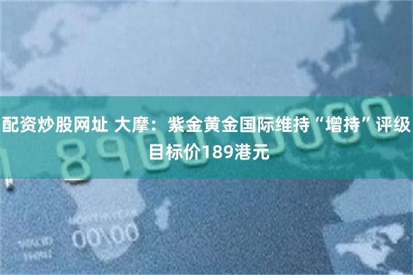 配资炒股网址 大摩：紫金黄金国际维持“增持”评级 目标价189港元