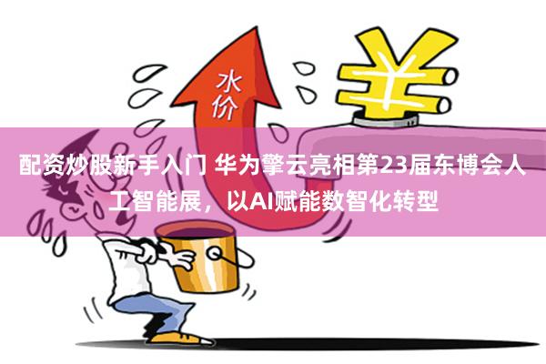 配资炒股新手入门 华为擎云亮相第23届东博会人工智能展，以AI赋能数智化转型