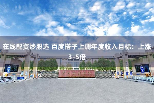 在线配资炒股选 百度搭子上调年度收入目标：上涨3-5倍