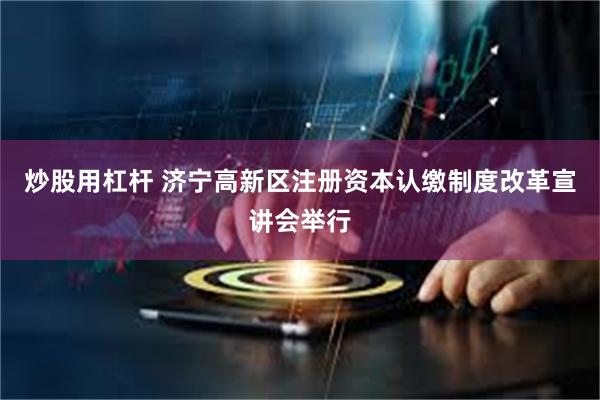 炒股用杠杆 济宁高新区注册资本认缴制度改革宣讲会举行