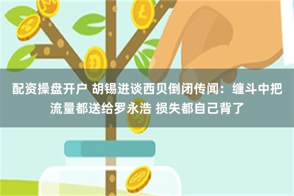 配资操盘开户 胡锡进谈西贝倒闭传闻：缠斗中把流量都送给罗永浩 损失都自己背了