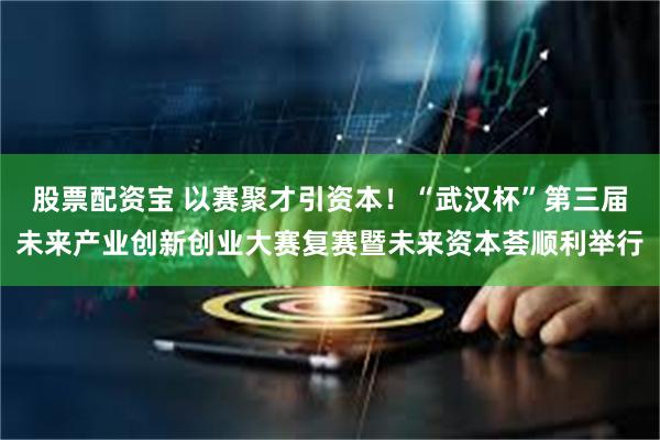 股票配资宝 以赛聚才引资本!“武汉杯”第三届未来产业创新创业大赛复赛暨未来资本荟顺利举行