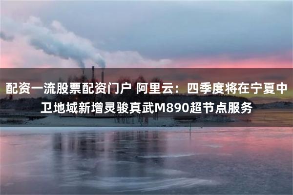配资一流股票配资门户 阿里云：四季度将在宁夏中卫地域新增灵骏真武M890超节点服务