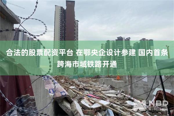 合法的股票配资平台 在鄂央企设计参建 国内首条跨海市域铁路开通