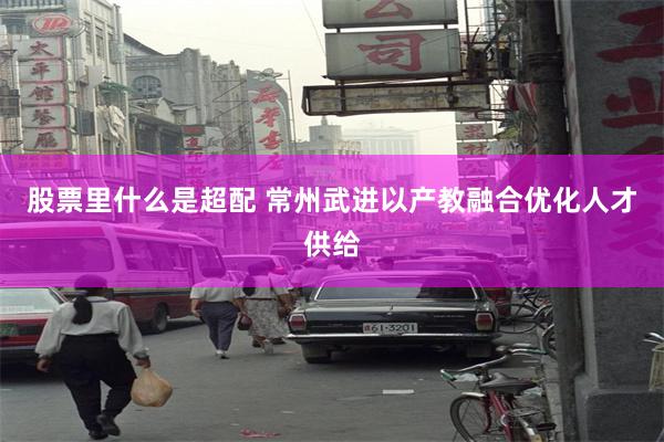 股票里什么是超配 常州武进以产教融合优化人才供给