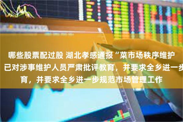 哪些股票配过股 湖北孝感通报“菜市场秩序维护人员踢翻垃圾桶”：已对涉事维护人员严肃批评教育，并要求全乡进一步规范市场管理工作