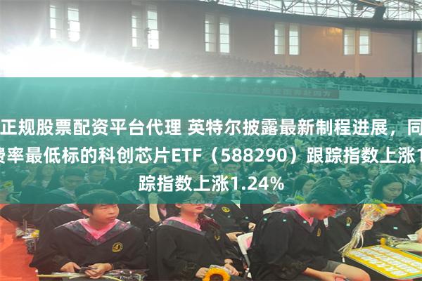 正规股票配资平台代理 英特尔披露最新制程进展,同指数费率最低标的科创芯片ETF(588290)跟踪指数上涨1.24%