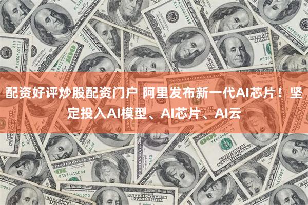 配资好评炒股配资门户 阿里发布新一代AI芯片！坚定投入AI模型、AI芯片、AI云